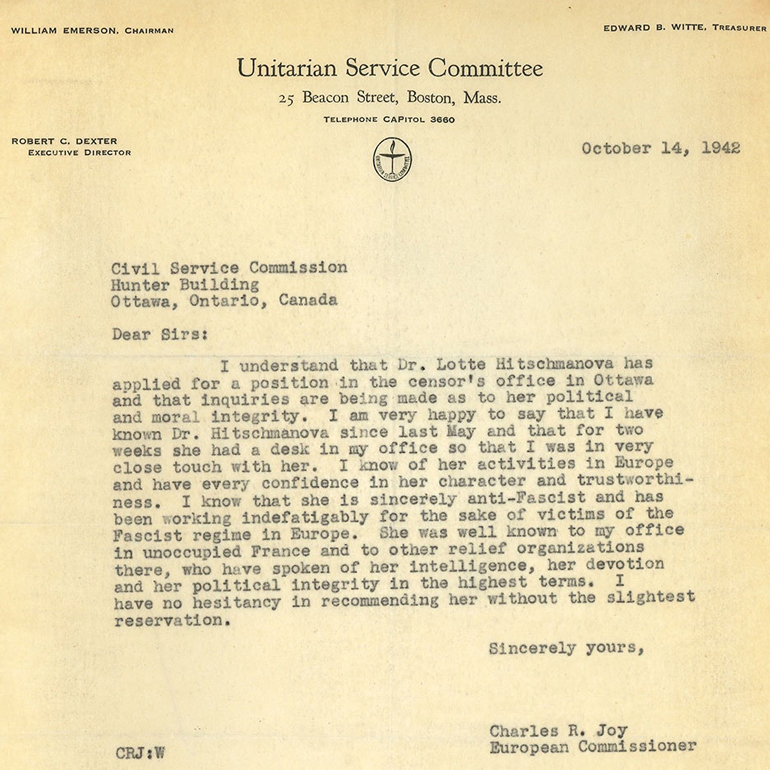 Image of a letter on Unitarian Service Committee of Boston letterhead dated October 14, 1942 that says "Dear Sirs: I understand that Dr. Lotta Hitschmanova has applied for a position in the censor's office in Ottawa and that inquiries are being made as to her political and moral integrity. I am very happy to say that I have known Dr. Hitschmanova since last May and that for two weeks she had a desk in mu office so that I was in very close touch with her. I know of her activities in Europe and have every confidence in her character and trustworthiness. I know that she is sincerely anti-Fascist and has been working indefatigably for the sake of victims of the Fascist regime in Europe. She was well knows to my office in unoccupied France and to other relief organizations there, who have spoken of her intelligence, her devotion and her political integrity in the highest terms. I have no hesitancy in recommending her without the slightest reservation."